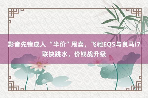 影音先锋成人 “半价”甩卖，飞驰EQS与良马i7联袂跳水，价钱战升级