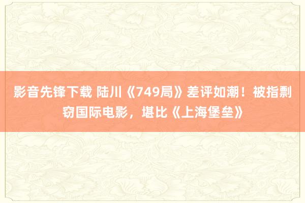 影音先锋下载 陆川《749局》差评如潮！被指剽窃国际电影，堪比《上海堡垒》