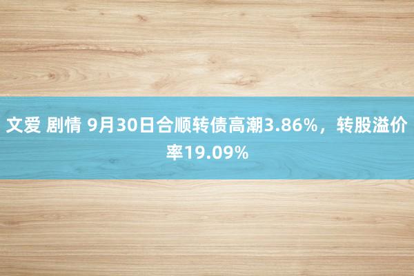 文爱 剧情 9月30日合顺转债高潮3.86%，转股溢价率19.09%