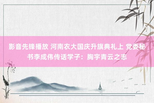 影音先锋播放 河南农大国庆升旗典礼上 党委秘书李成伟传话学子：胸宇青云之志