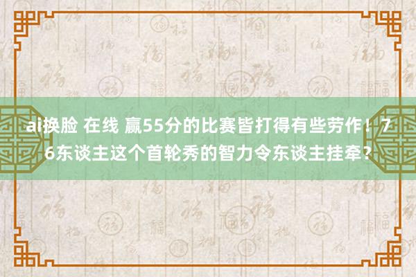 ai换脸 在线 赢55分的比赛皆打得有些劳作！76东谈主这个首轮秀的智力令东谈主挂牵？