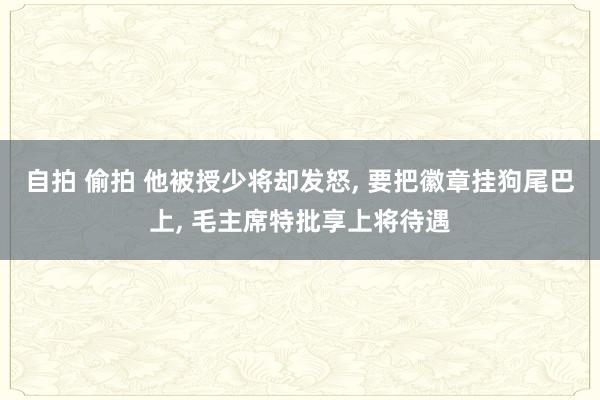 自拍 偷拍 他被授少将却发怒， 要把徽章挂狗尾巴上， 毛主席特批享上将待遇