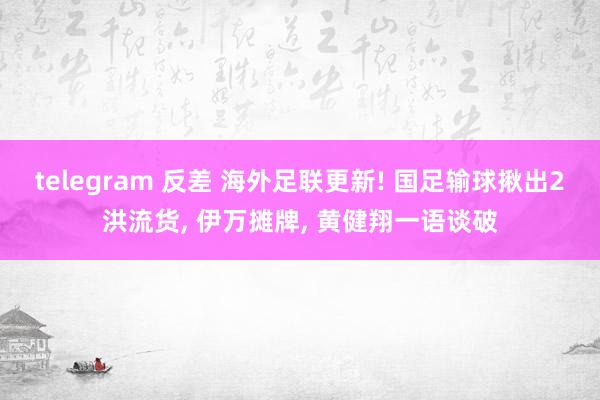 telegram 反差 海外足联更新! 国足输球揪出2洪流货， 伊万摊牌， 黄健翔一语谈破