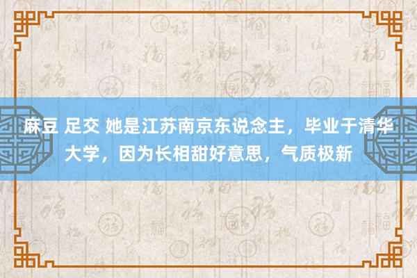 麻豆 足交 她是江苏南京东说念主，毕业于清华大学，因为长相甜好意思，气质极新