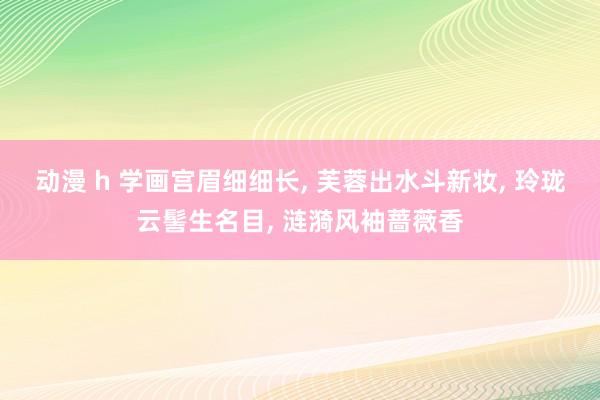 动漫 h 学画宫眉细细长， 芙蓉出水斗新妆， 玲珑云髻生名目， 涟漪风袖蔷薇香