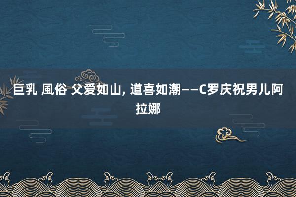 巨乳 風俗 父爱如山， 道喜如潮——C罗庆祝男儿阿拉娜