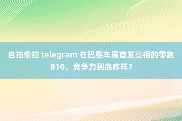 自拍偷拍 telegram 在巴黎车展首发亮相的零跑B10，竞争力到底咋样？