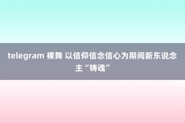 telegram 裸舞 以信仰信念信心为期间新东说念主“铸魂”
