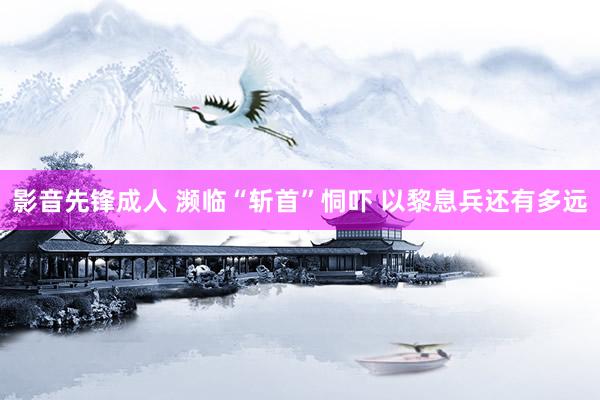 影音先锋成人 濒临“斩首”恫吓 以黎息兵还有多远