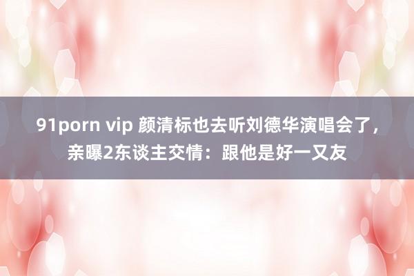 91porn vip 颜清标也去听刘德华演唱会了，亲曝2东谈主交情：跟他是好一又友