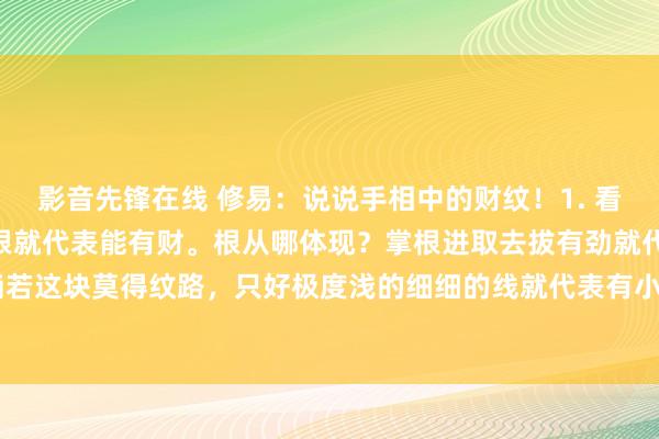 影音先锋在线 修易：说说手相中的财纹！1. 看手中这个财纹，只消有根就代表能有财。根从哪体现？掌根进取去拔有劲就代表有根。2. 淌若这块莫得纹路，只好极度浅的细细的线就代表有小财，可能不会极度大，但一直在有。...