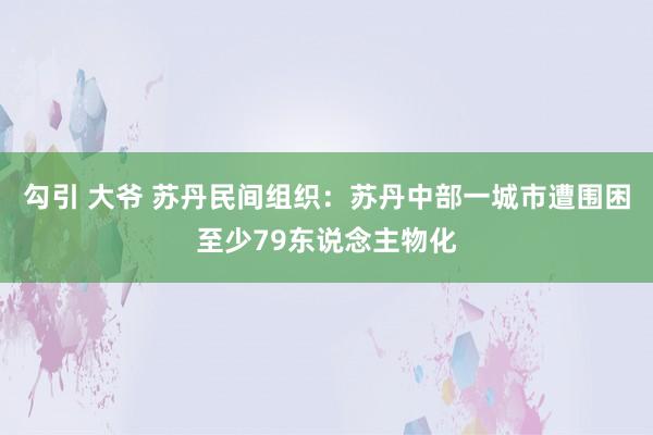 勾引 大爷 苏丹民间组织：苏丹中部一城市遭围困至少79东说念主物化