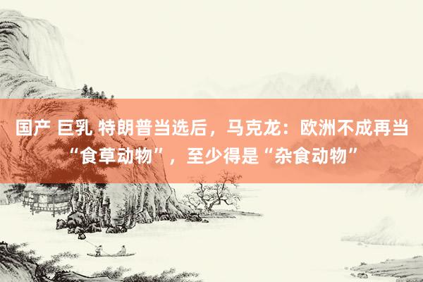 国产 巨乳 特朗普当选后，马克龙：欧洲不成再当“食草动物”，至少得是“杂食动物”
