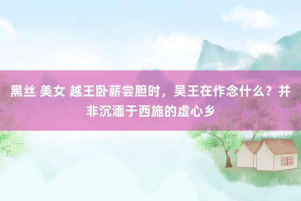 黑丝 美女 越王卧薪尝胆时，吴王在作念什么？并非沉湎于西施的虚心乡