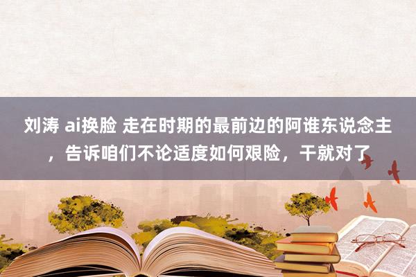 刘涛 ai换脸 走在时期的最前边的阿谁东说念主，告诉咱们不论适度如何艰险，干就对了