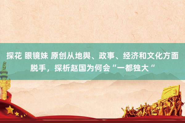探花 眼镜妹 原创从地舆、政事、经济和文化方面脱手，探析赵国为何会“一都独大“