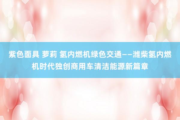 紫色面具 萝莉 氢内燃机绿色交通——潍柴氢内燃机时代独创商用车清洁能源新篇章