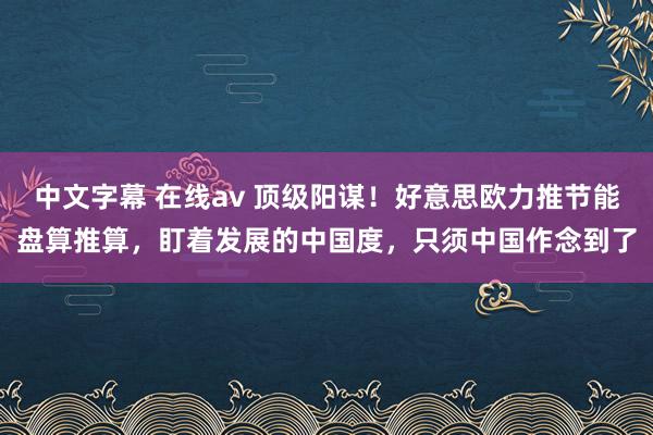 中文字幕 在线av 顶级阳谋！好意思欧力推节能盘算推算，盯着发展的中国度，只须中国作念到了