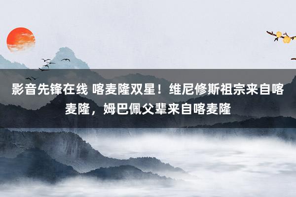 影音先锋在线 喀麦隆双星！维尼修斯祖宗来自喀麦隆，姆巴佩父辈来自喀麦隆