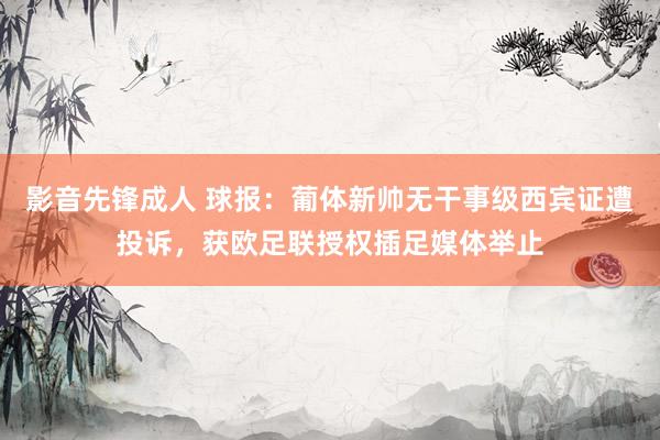 影音先锋成人 球报：葡体新帅无干事级西宾证遭投诉，获欧足联授权插足媒体举止