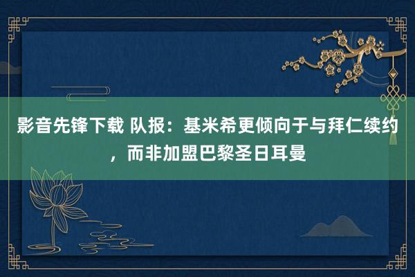 影音先锋下载 队报：基米希更倾向于与拜仁续约，而非加盟巴黎圣日耳曼