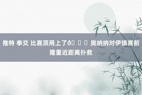 推特 拳交 比赛顶用上了👌奥纳纳对伊镇赛前隆重近距离扑救