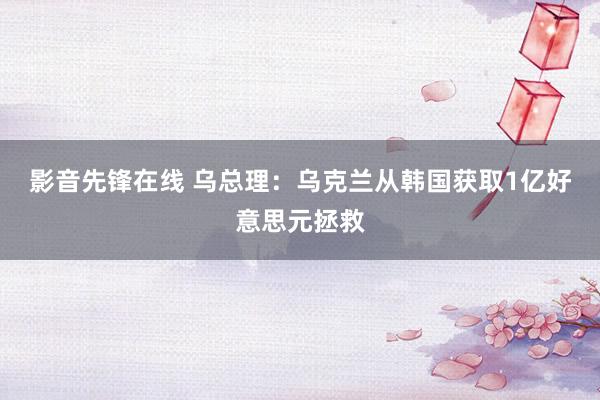 影音先锋在线 乌总理：乌克兰从韩国获取1亿好意思元拯救