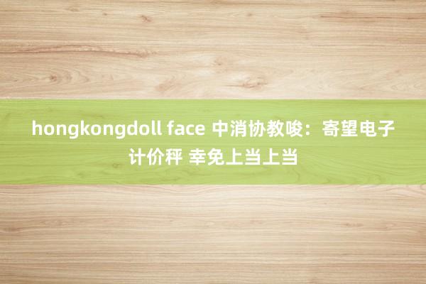 hongkongdoll face 中消协教唆：寄望电子计价秤 幸免上当上当