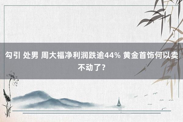 勾引 处男 周大福净利润跌逾44% 黄金首饰何以卖不动了？