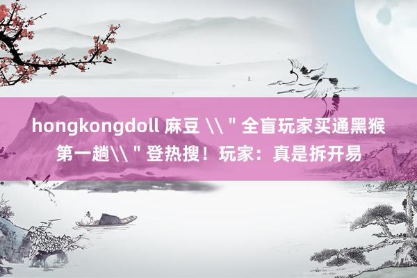 hongkongdoll 麻豆 \＂全盲玩家买通黑猴第一趟\＂登热搜！玩家：真是拆开易