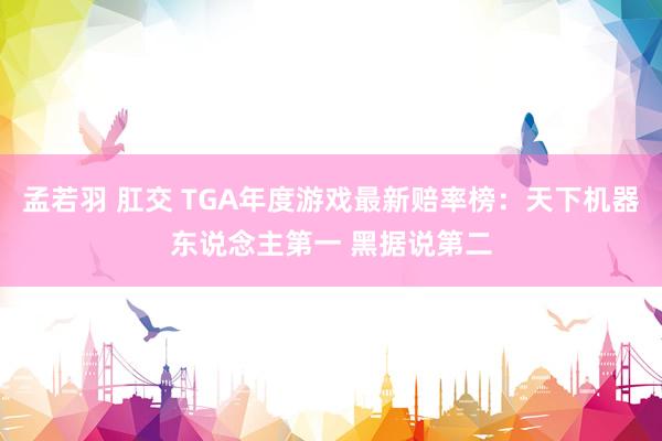 孟若羽 肛交 TGA年度游戏最新赔率榜：天下机器东说念主第一 黑据说第二