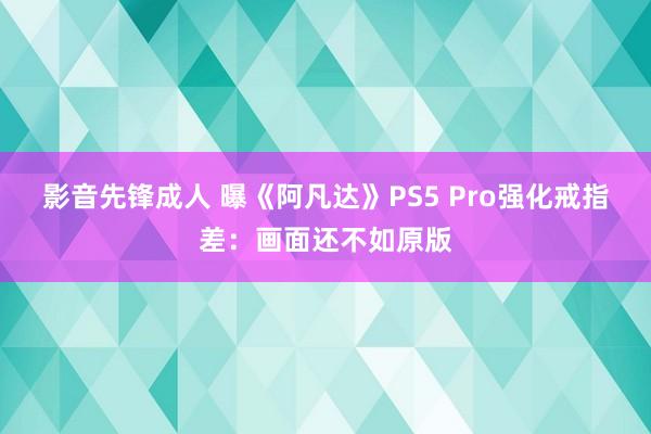 影音先锋成人 曝《阿凡达》PS5 Pro强化戒指差：画面还不如原版