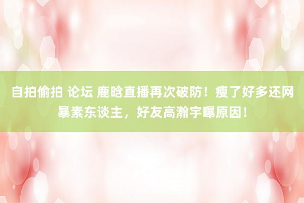 自拍偷拍 论坛 鹿晗直播再次破防！瘦了好多还网暴素东谈主，好友高瀚宇曝原因！