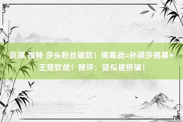 巨屌 推特 莎头粉丝破防！揭幕战=孙颖莎揭幕+王楚钦战！辣评：疑似被拐骗！