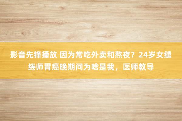影音先锋播放 因为常吃外卖和熬夜？24岁女缱绻师胃癌晚期问为啥是我，医师教导