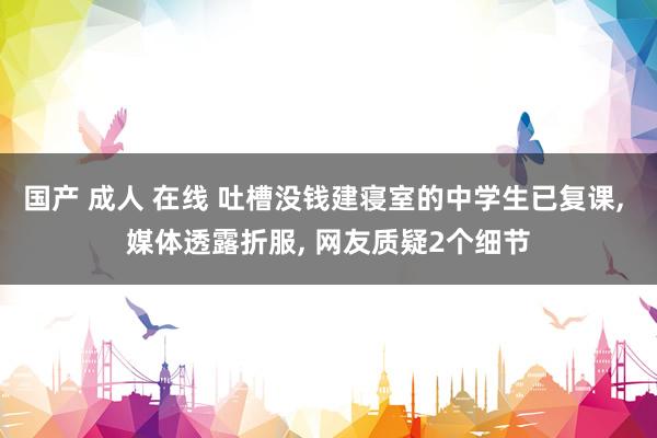 国产 成人 在线 吐槽没钱建寝室的中学生已复课， 媒体透露折服， 网友质疑2个细节