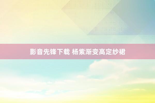 影音先锋下载 杨紫渐变高定纱裙