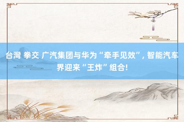 台灣 拳交 广汽集团与华为“牵手见效”， 智能汽车界迎来“王炸”组合!