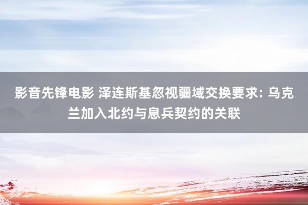 影音先锋电影 泽连斯基忽视疆域交换要求: 乌克兰加入北约与息兵契约的关联