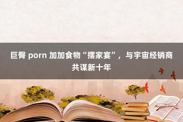 巨臀 porn 加加食物“摆家宴”，与宇宙经销商共谋新十年