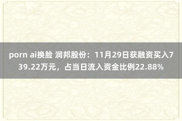porn ai换脸 润邦股份：11月29日获融资买入739.22万元，占当日流入资金比例22.88%
