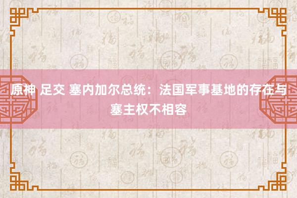 原神 足交 塞内加尔总统：法国军事基地的存在与塞主权不相容