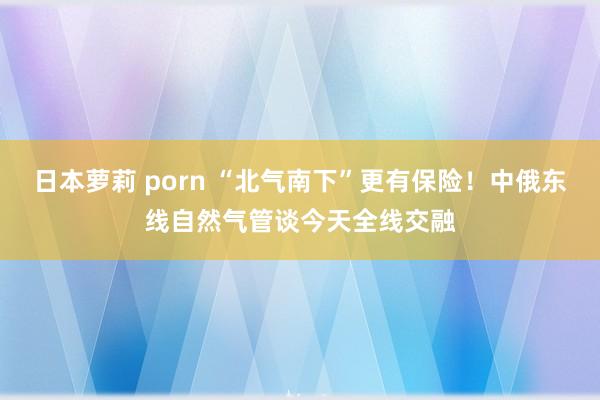 日本萝莉 porn “北气南下”更有保险！中俄东线自然气管谈今天全线交融