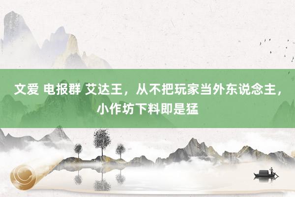 文爱 电报群 艾达王，从不把玩家当外东说念主，小作坊下料即是猛