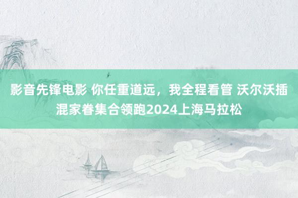 影音先锋电影 你任重道远，我全程看管 沃尔沃插混家眷集合领跑2024上海马拉松