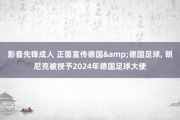 影音先锋成人 正面宣传德国&德国足球， 朗尼克被授予2024年德国足球大使