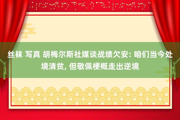丝袜 写真 胡梅尔斯社媒谈战绩欠安: 咱们当今处境清贫， 但敬佩梗概走出逆境