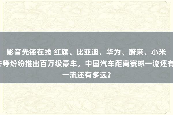 影音先锋在线 红旗、比亚迪、华为、蔚来、小米、埃安等纷纷推出百万级豪车，中国汽车距离寰球一流还有多远？
