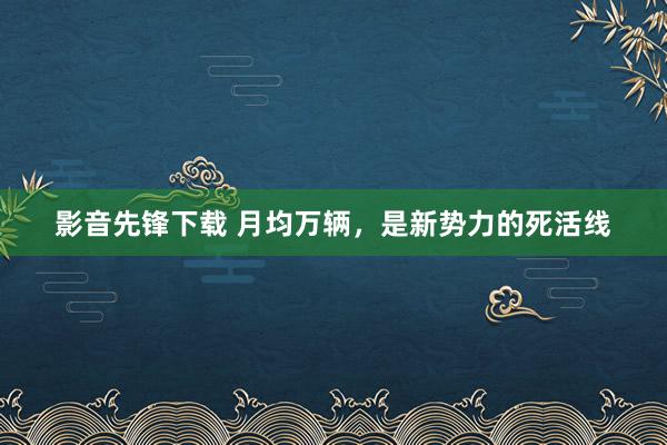 影音先锋下载 月均万辆，是新势力的死活线
