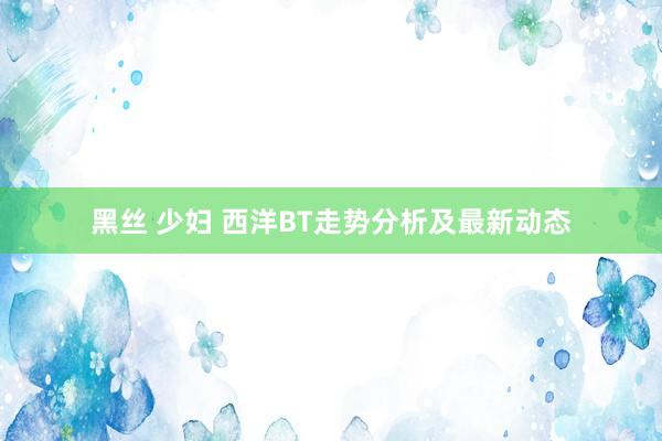 黑丝 少妇 西洋BT走势分析及最新动态